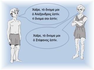 Χαῖρε, τὸ ὄνομα μοι
ὁ Ἀλέξανδρος ἐστίν.
τί ὄνομα σοι ἐστίν;
Χαῖρε, τὸ ὄνομα μοι
ὁ Στέφανος ἐστίν.
 
