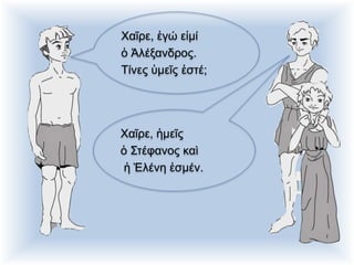 Χαῖρε, ἐγώ εἰμί
ὁ Ἀλέξανδρος.
Τίνες ὑμεῖς ἐστέ;
Χαῖρε, ἡμεῖς
ὁ Στέφανος καὶ
ἡ Ἑλένη ἐσμέν.
 