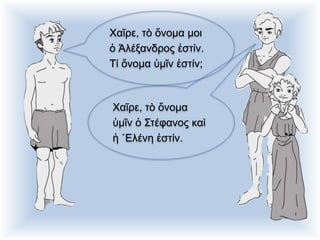 Χαῖρε, τὸ ὄνομα μοι
ὁ Ἀλέξανδρος ἐστίν.
Τί ὄνομα ὑμῖν ἐστίν;
Χαῖρε, τὸ ὄνομα
ὑμῖν ὁ Στέφανος καὶ
ἡ ῾Ελένη ἐστίν.
 