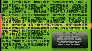 下堂預告：
檢視自己的信仰，有什麼地方需要作澄清或更正？
神啊！你丟棄了我們，擊碎了我們；你曾向我們發怒，現在求
你復興我們。你使地震動、崩裂，求你修補裂縫，因為地正在
搖動。你使你的子民遇見艱苦；你使我們喝那令人東倒西歪的
酒。你為敬畏你的人，豎起旗幟，使他們可以逃到那裡，躲避
敵人的弓箭。求你用右手拯救我們，應允我們，好使你所喜愛
的人得拯救。神在自己的聖所說：“我必誇勝，我必分開示劍，
我必量度疏割谷。基列是我的，瑪拿西是我的；以法蓮是我的
頭盔；猶大是我的權杖。摩押是我的洗腳盆；我要向以東拋鞋；
我要因戰勝非利士歡呼誰能帶我進堅固城？誰能領我到以東地
去呢？神啊！你不是把我們丟棄了
嗎？神啊！你不和我們的軍隊一同
出戰嗎？求你幫助我們抵擋敵人，
因為人的援助是沒有用的。我們靠
著神奮勇作戰，因為他必踐踏我們
的敵人。(詩篇60篇)
 
