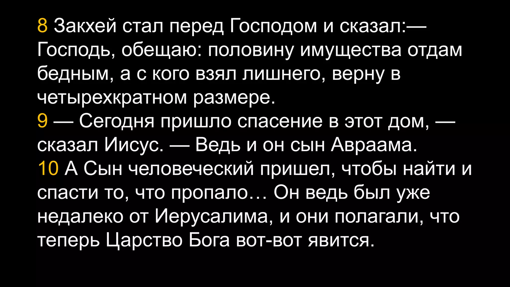 8 Закхей стал перед Господом и сказал:—
Господь, обещаю: половину имущества отдам
бедным, а с кого взял лишнего, верну в
четырехкратном размере.
9 — Сегодня пришло спасение в этот дом, —
сказал Иисус. — Ведь и он сын Авраама.
10 А Сын человеческий пришел, чтобы найти и
спасти то, что пропало… Он ведь был уже
недалеко от Иерусалима, и они полагали, что
теперь Царство Бога вот-вот явится.
 