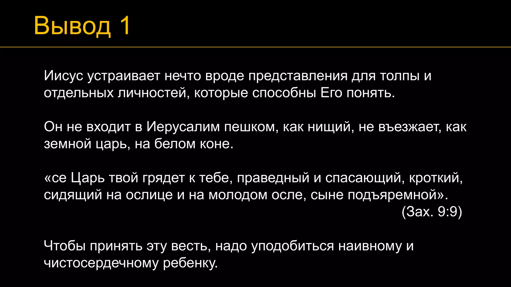 Иисус устраивает нечто вроде представления для толпы и
отдельных личностей, которые способны Его понять.
Он не входит в Иерусалим пешком, как нищий, не въезжает, как
земной царь, на белом коне.
«се Царь твой грядет к тебе, праведный и спасающий, кроткий,
сидящий на ослице и на молодом осле, сыне подъяремной».
(Зах. 9:9)
Чтобы принять эту весть, надо уподобиться наивному и
чистосердечному ребенку.
Вывод 1
 