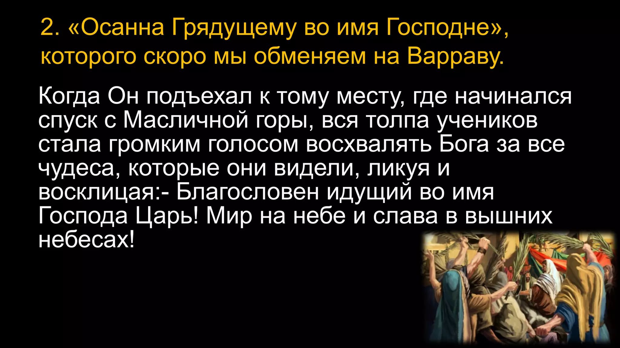 2. «Осанна Грядущему во имя Господне»,
которого скоро мы обменяем на Варраву.
Когда Он подъехал к тому месту, где начинался
спуск с Масличной горы, вся толпа учеников
стала громким голосом восхвалять Бога за все
чудеса, которые они видели, ликуя и
восклицая:- Благословен идущий во имя
Господа Царь! Мир на небе и слава в вышних
небесах!
 