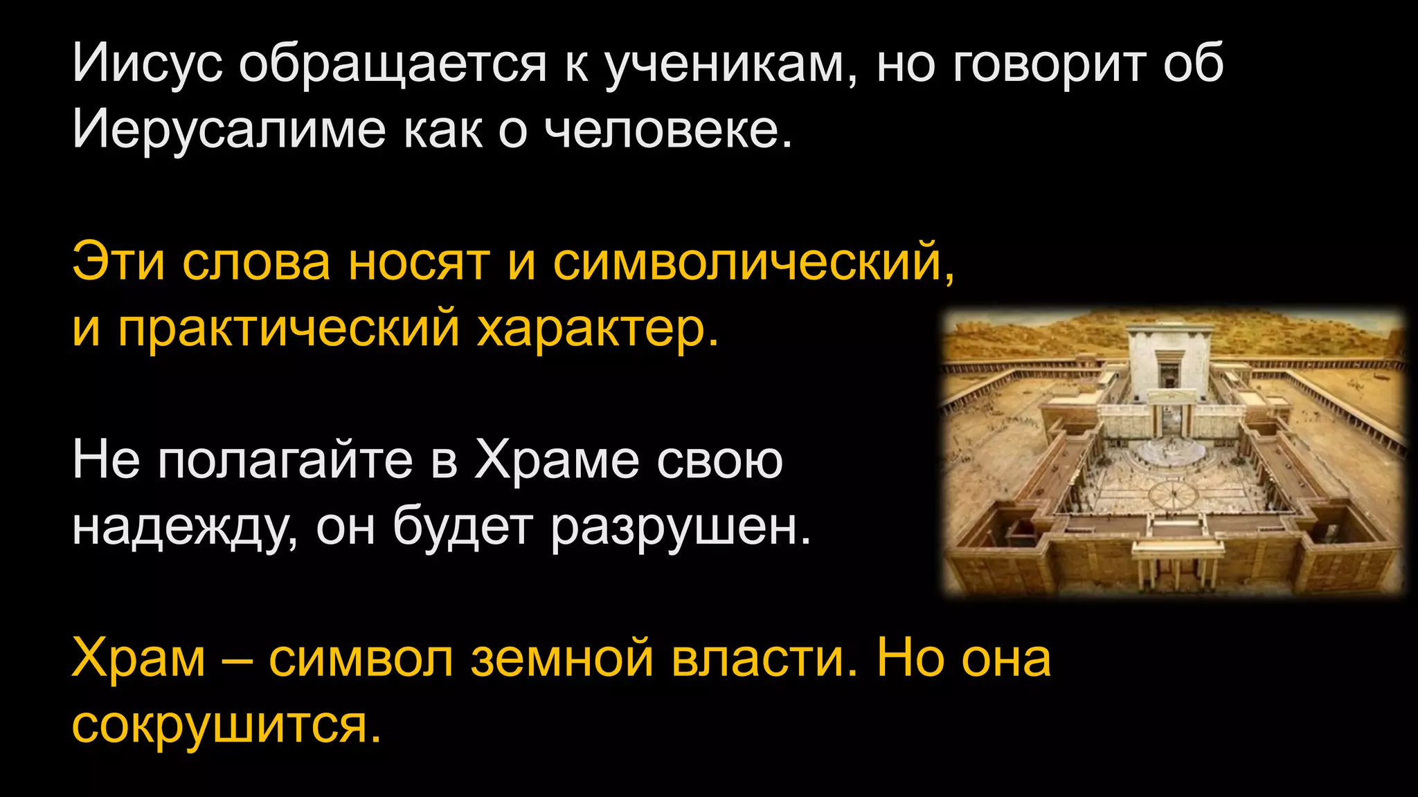 Иисус обращается к ученикам, но говорит об
Иерусалиме как о человеке.
Эти слова носят и символический,
и практический характер.
Не полагайте в Храме свою
надежду, он будет разрушен.
Храм – символ земной власти. Но она
сокрушится.
 