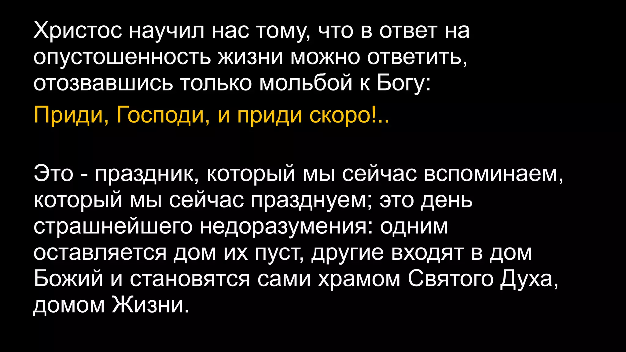 Христос научил нас тому, что в ответ на
опустошенность жизни можно ответить,
отозвавшись только мольбой к Богу:
Приди, Господи, и приди скоро!..
Это - праздник, который мы сейчас вспоминаем,
который мы сейчас празднуем; это день
страшнейшего недоразумения: одним
оставляется дом их пуст, другие входят в дом
Божий и становятся сами храмом Святого Духа,
домом Жизни.
 