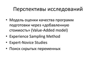 Перспективы исследований
• Модель оценки качества программ
подготовки через «добавленную
стоимость» (Value-Added model)
• Experience Sampling Method
• Expert-Novice Studies
• Поиск скрытых переменных
 