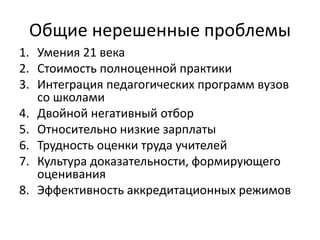 Общие нерешенные проблемы
1. Умения 21 века
2. Стоимость полноценной практики
3. Интеграция педагогических программ вузов
со школами
4. Двойной негативный отбор
5. Относительно низкие зарплаты
6. Трудность оценки труда учителей
7. Культура доказательности, формирующего
оценивания
8. Эффективность аккредитационных режимов
 
