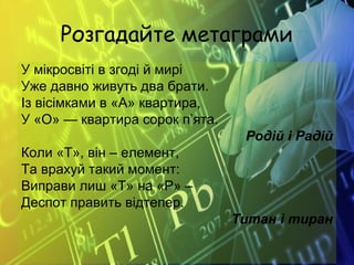 Розгадайте метаграми
У мікросвіті в згоді й мирі
Уже давно живуть два брати.
Із вісімками в «А» квартира,
У «О» — квартира сорок п’ята.
Родій і Радій
Коли «Т», він – елемент,
Та врахуй такий момент:
Виправи лиш «Т» на «Р» –
Деспот править відтепер.
Титан і тиран
 