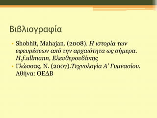 Βιβλιογραφία
• Shobhit, Mahajan. (2008). Η ιστορία των
εφευρέσεων από την αρχαιότητα ως σήμερα.
H.f.ullmann, Ελευθερουδάκης
• Γλώσσας, Ν. (2007).Τεχνολογία Α’ Γυμνασίου.
Αθήνα: ΟΕΔΒ
 