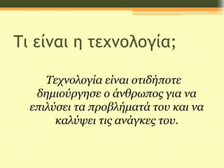 Τι είναι η τεχνολογία;
Τεχνολογία είναι οτιδήποτε
δημιούργησε ο άνθρωπος για να
επιλύσει τα προβλήματά του και να
καλύψει τις ανάγκες του.
 