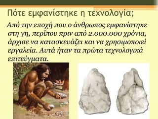 Πότε εμφανίστηκε η τεχνολογία;
Από την εποχή που ο άνθρωπος εμφανίστηκε
στη γη, περίπου πριν από 2.000.000 χρόνια,
άρχισε να κατασκευάζει και να χρησιμοποιεί
εργαλεία. Αυτά ήταν τα πρώτα τεχνολογικά
επιτεύγματα.
 