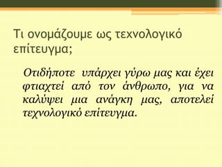 Τι ονομάζουμε ως τεχνολογικό
επίτευγμα;
Οτιδήποτε υπάρχει γύρω μας και έχει
φτιαχτεί από τον άνθρωπο, για να
καλύψει μια ανάγκη μας, αποτελεί
τεχνολογικό επίτευγμα.
 