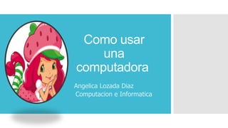 Angelica Lozada Diaz
Computacion e Informatica
Como usar
una
computadora
 