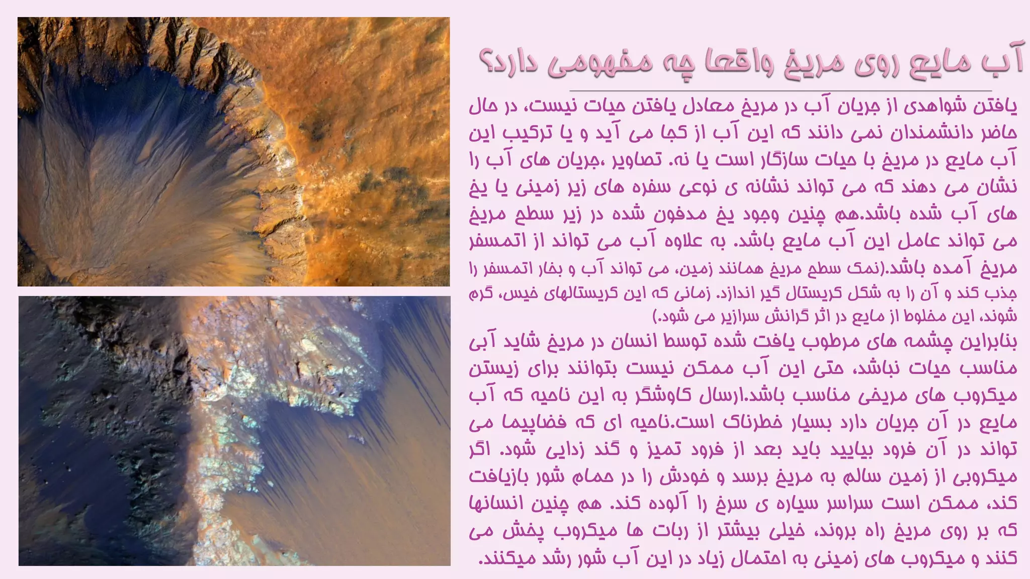 ‫یافتن‬‫شواهدی‬‫از‬‫جریان‬‫آب‬‫در‬‫مریخ‬‫معادل‬‫یافتن‬‫حیات‬،‫نیست‬‫در‬‫ح‬‫ال‬
‫حاضر‬‫دانشمندان‬‫نمی‬‫دانند‬‫که‬‫این‬‫آب‬‫از‬‫کجا‬‫می‬‫آید‬‫و‬‫یا‬‫ترکیب‬‫ای‬‫ن‬
‫آب‬‫مایع‬‫در‬‫مریخ‬‫با‬‫حیات‬‫سازگار‬‫است‬‫یا‬‫نه‬.‫تصاویر‬‫،جریان‬‫های‬‫آب‬‫ر‬‫ا‬
‫نشان‬‫می‬‫دهند‬‫که‬‫می‬‫تواند‬‫نشانه‬‫ی‬‫نوعی‬‫سفره‬‫های‬‫زیر‬‫زمینی‬‫یا‬‫ی‬‫خ‬
‫های‬‫آب‬‫شده‬‫باشد‬.‫هم‬‫چنین‬‫وجود‬‫یخ‬‫مدفون‬‫شده‬‫در‬‫زیر‬‫سطح‬‫مریخ‬
‫می‬‫تواند‬‫عامل‬‫این‬‫آب‬‫مایع‬‫باشد‬.‫به‬‫عالوه‬‫آب‬‫می‬‫تواند‬‫از‬‫اتمسف‬‫ر‬
‫مریخ‬‫آمده‬‫باشد‬.(‫نمک‬‫سطح‬‫مریخ‬‫همانند‬،‫زمین‬‫می‬‫تواند‬‫آب‬‫و‬‫بخار‬‫اتمسفر‬‫را‬
‫جذب‬‫کند‬‫و‬‫آن‬‫را‬‫به‬‫شکل‬‫کریستال‬‫گیر‬‫اندازد‬.‫زمانی‬‫که‬‫این‬‫کریستالهای‬‫خی‬،‫س‬‫گرم‬
،‫شوند‬‫این‬‫مخلوط‬‫از‬‫مایع‬‫در‬‫اثر‬‫گرانش‬‫سرازیر‬‫می‬‫شود‬.)
‫بنابراین‬‫چشمه‬‫های‬‫مرطوب‬‫یافت‬‫شده‬‫توسط‬‫انسان‬‫در‬‫مریخ‬‫شاید‬‫آ‬‫بی‬
‫مناسب‬‫حیات‬،‫نباشد‬‫حتی‬‫این‬‫آب‬‫ممکن‬‫نیست‬‫بتوانند‬‫برای‬‫زی‬‫ستن‬
‫میکروب‬‫های‬‫مریخی‬‫مناسب‬‫باشد‬.‫ارسال‬‫کاوشگر‬‫به‬‫این‬‫ناحیه‬‫که‬‫آ‬‫ب‬
‫مایع‬‫در‬‫آن‬‫جریان‬‫دارد‬‫بسیار‬‫خطرناک‬‫است‬.‫ناحیه‬‫ای‬‫که‬‫فضاپیما‬‫می‬
‫تواند‬‫در‬‫آن‬‫فرود‬‫بیایید‬‫باید‬‫بعد‬‫از‬‫فرود‬‫تمیز‬‫و‬‫گند‬‫زدایی‬‫شود‬.‫اگ‬‫ر‬
‫میکروبی‬‫از‬‫زمین‬‫سالم‬‫به‬‫مریخ‬‫برسد‬‫و‬‫خودش‬‫را‬‫در‬‫حمام‬‫شور‬‫بازیاف‬‫ت‬
،‫کند‬‫ممکن‬‫است‬‫سراسر‬‫سیاره‬‫ی‬‫سرخ‬‫را‬‫آلوده‬‫کند‬.‫هم‬‫چنین‬‫انسان‬‫ها‬
‫که‬‫بر‬‫روی‬‫مریخ‬‫راه‬،‫بروند‬‫خیلی‬‫بیشتر‬‫از‬‫ربات‬‫ها‬‫میکروب‬‫پخش‬‫م‬‫ی‬
‫کنند‬‫و‬‫میکروب‬‫های‬‫زمینی‬‫به‬‫احتمال‬‫زیاد‬‫در‬‫این‬‫آب‬‫شور‬‫رشد‬‫میکن‬‫ند‬.
 