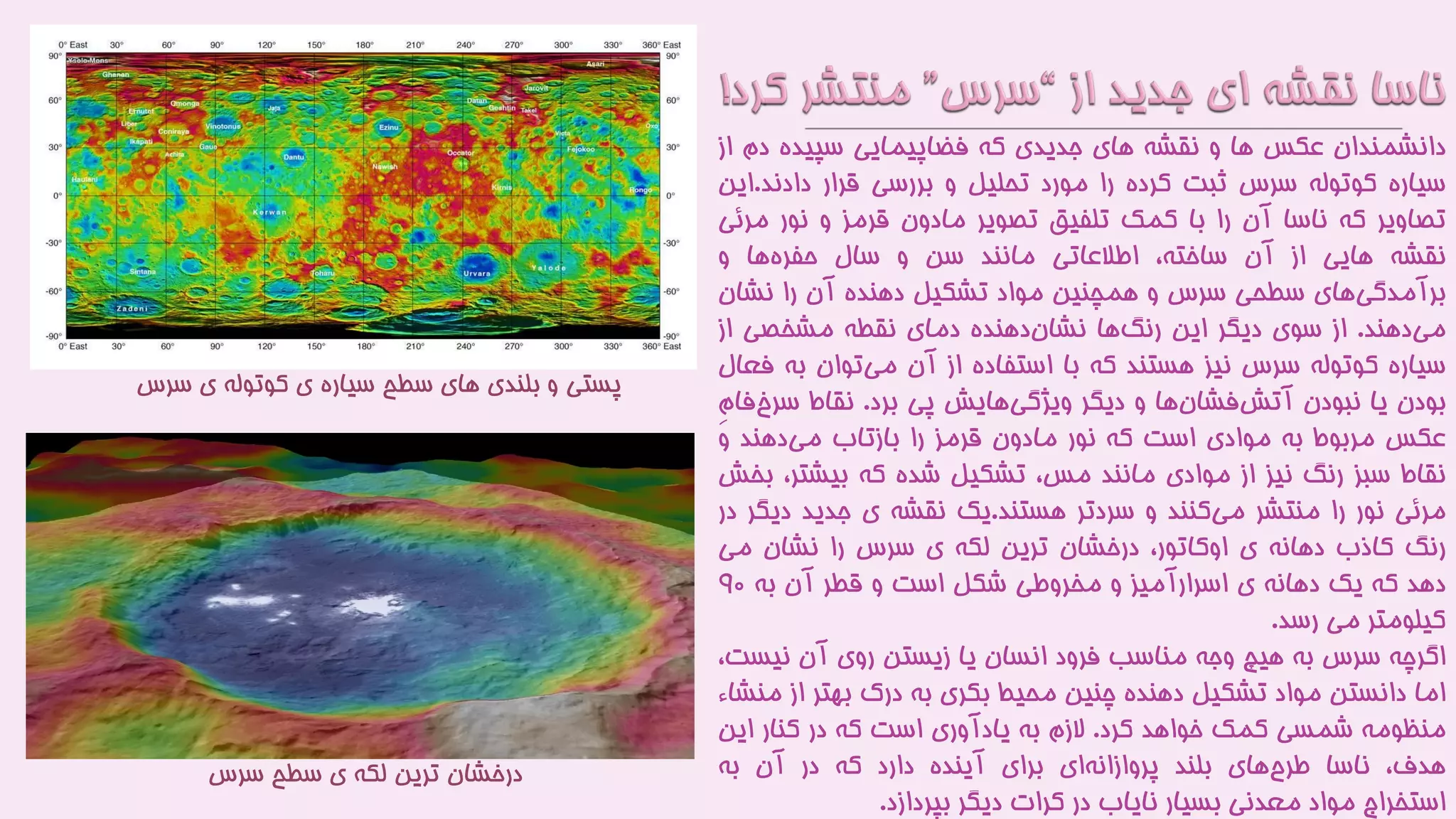 ‫دانشمندان‬‫عکس‬‫ها‬‫و‬‫نقشه‬‫های‬‫جدیدی‬‫که‬‫فضاپیمایی‬‫سپیده‬‫دم‬‫از‬
‫سیاره‬‫کوتوله‬‫سرس‬‫ثبت‬‫کرده‬‫را‬‫مورد‬‫تحلیل‬‫و‬‫بررسی‬‫قرار‬‫دادند‬.‫این‬
‫تصاویر‬‫که‬‫ناسا‬‫آن‬‫را‬‫با‬‫کمک‬‫تلفیق‬‫تصویر‬‫مادون‬‫قرمز‬‫و‬‫نور‬‫م‬‫رئی‬
‫نقشه‬‫هایی‬‫از‬‫آن‬،‫ساخته‬‫اطالعاتی‬‫مانند‬‫سن‬‫و‬‫سال‬‫ها‬‫حفره‬‫و‬
‫های‬‫برآمدگی‬‫سطحی‬‫سرس‬‫و‬‫همچنین‬‫مواد‬‫تشکیل‬‫دهنده‬‫آن‬‫را‬‫نشان‬
‫دهند‬‫می‬.‫از‬‫سوی‬‫دیگر‬‫این‬‫ها‬‫رنگ‬‫دهنده‬‫نشان‬‫دمای‬‫نقطه‬‫مشخصی‬‫از‬
‫سیاره‬‫کوتوله‬‫سرس‬‫نیز‬‫هستند‬‫که‬‫با‬‫استفاده‬‫از‬‫آن‬‫توان‬‫می‬‫ب‬‫ه‬‫فعال‬
‫بودن‬‫یا‬‫نبودن‬‫ها‬‫فشان‬‫آتش‬‫و‬‫دیگر‬‫هایش‬‫ویژگی‬‫پی‬‫برد‬.‫نقاط‬‫س‬ِ‫م‬‫فا‬‫رخ‬
‫عکس‬‫مربوط‬‫به‬‫موادی‬‫است‬‫که‬‫نور‬‫مادون‬‫قرمز‬‫را‬‫بازتاب‬‫دهند‬‫می‬‫و‬
‫نقاط‬‫سبز‬‫رنگ‬‫نیز‬‫از‬‫موادی‬‫مانند‬،‫مس‬‫تشکیل‬‫شده‬‫که‬،‫بیشتر‬‫بخش‬
‫مرئی‬‫نور‬‫را‬‫منتشر‬‫کنند‬‫می‬‫و‬‫سردتر‬‫هستند‬.‫یک‬‫نقشه‬‫ی‬‫جدید‬‫دی‬‫گر‬‫در‬
‫رنگ‬‫کاذب‬‫دهانه‬‫ی‬،‫اوکاتور‬‫درخشان‬‫ترین‬‫لکه‬‫ی‬‫سرس‬‫را‬‫نشان‬‫می‬
‫دهد‬‫که‬‫یک‬‫دهانه‬‫ی‬‫اسرارآمیز‬‫و‬‫مخروطی‬‫شکل‬‫است‬‫و‬‫قطر‬‫آن‬‫به‬9۰
‫کیلومتر‬‫می‬‫رسد‬.
‫اگرچه‬‫سرس‬‫به‬‫هیچ‬‫وجه‬‫مناسب‬‫فرود‬‫انسان‬‫یا‬‫زیستن‬‫روی‬‫آن‬‫نیس‬،‫ت‬
‫اما‬‫دانستن‬‫مواد‬‫تشکیل‬‫دهنده‬‫چنین‬‫محیط‬‫بکری‬‫به‬‫درک‬‫بهتر‬‫ا‬‫ز‬‫منشاء‬
‫منظومه‬‫شمسی‬‫کمک‬‫خواهد‬‫کرد‬.‫الزم‬‫به‬‫یادآوری‬‫است‬‫که‬‫در‬‫کنار‬‫ای‬‫ن‬
،‫هدف‬‫ناسا‬‫های‬‫طرح‬‫بلند‬‫ای‬‫پروازانه‬‫برای‬‫آینده‬‫دارد‬‫که‬‫در‬‫آن‬‫به‬
‫استخراج‬‫مواد‬‫معدنی‬‫بسیار‬‫نایاب‬‫در‬‫کرات‬‫دیگر‬‫بپردازد‬.
‫س‬ ‫ی‬ ‫کوتوله‬ ‫ی‬ ‫سیاره‬ ‫سطح‬ ‫های‬ ‫بلندی‬ ‫و‬ ‫پستی‬‫رس‬
‫سرس‬ ‫سطح‬ ‫ی‬ ‫لکه‬ ‫ترین‬ ‫درخشان‬
 