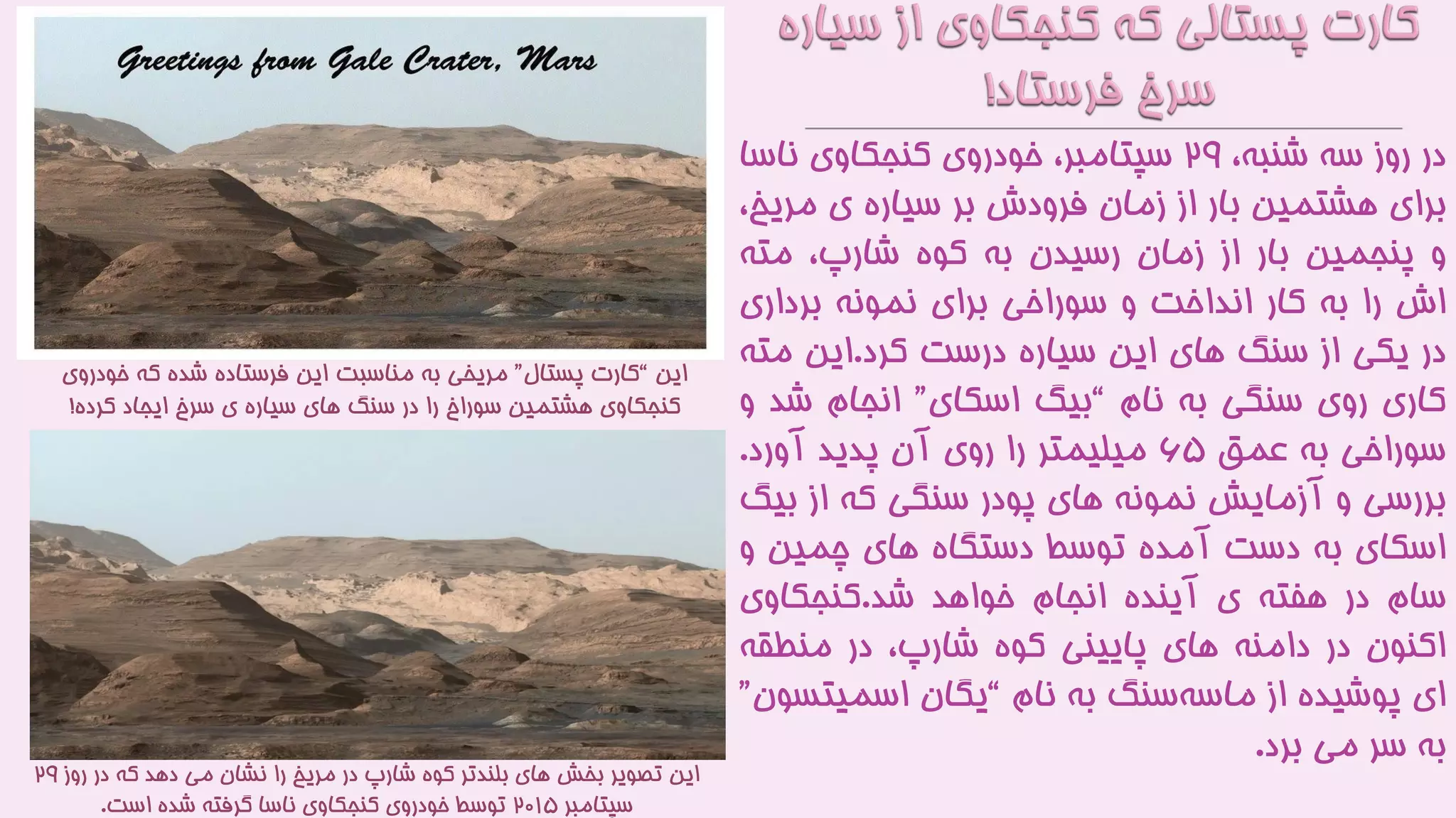 ‫در‬‫روز‬‫سه‬،‫شنبه‬۲9،‫سپتامبر‬‫خودروی‬‫کنجکاوی‬‫ناس‬‫ا‬
‫برای‬‫هشتمین‬‫بار‬‫از‬‫زمان‬‫فرودش‬‫بر‬‫سیاره‬‫ی‬‫مری‬،‫خ‬
‫و‬‫پنجمین‬‫بار‬‫از‬‫زمان‬‫رسیدن‬‫به‬‫کوه‬،‫شارپ‬‫مته‬
‫اش‬‫را‬‫به‬‫کار‬‫انداخت‬‫و‬‫سوراخی‬‫برای‬‫نمونه‬‫برداری‬
‫در‬‫یکی‬‫از‬‫سنگ‬‫های‬‫این‬‫سیاره‬‫درست‬‫کرد‬.‫این‬‫مت‬‫ه‬
‫کاری‬‫روی‬‫سنگی‬‫به‬‫نام‬“‫بیگ‬‫اسکای‬”‫انجام‬‫ش‬‫د‬‫و‬
‫سوراخی‬‫به‬‫عمق‬۶۵‫میلیمتر‬‫را‬‫روی‬‫آن‬‫پدید‬‫آورد‬.
‫بررسی‬‫و‬‫آزمایش‬‫نمونه‬‫های‬‫پودر‬‫سنگی‬‫که‬‫از‬‫ب‬‫یگ‬
‫اسکای‬‫به‬‫دست‬‫آمده‬‫توسط‬‫دستگاه‬‫های‬‫چمین‬‫و‬
‫سام‬‫در‬‫هفته‬‫ی‬‫آینده‬‫انجام‬‫خواهد‬‫شد‬.‫کنجکاوی‬
‫اکنون‬‫در‬‫دامنه‬‫های‬‫پایینی‬‫کوه‬،‫شارپ‬‫در‬‫منطقه‬
‫ای‬‫پوشیده‬‫از‬‫سنگ‬‫ماسه‬‫به‬‫نام‬“‫یگان‬‫اسمیت‬‫سون‬”
‫به‬‫سر‬‫می‬‫برد‬.
‫این‬“‫پستال‬ ‫کارت‬”‫خودروی‬ ‫که‬ ‫شده‬ ‫فرستاده‬ ‫این‬ ‫مناسبت‬ ‫به‬ ‫مریخی‬
‫کرده‬ ‫ایجاد‬ ‫سرخ‬ ‫ی‬ ‫سیاره‬ ‫های‬ ‫سنگ‬ ‫در‬ ‫را‬ ‫سوراخ‬ ‫هشتمین‬ ‫کنجکاوی‬!
‫روز‬ ‫در‬ ‫که‬ ‫دهد‬ ‫می‬ ‫نشان‬ ‫را‬ ‫مریخ‬ ‫در‬ ‫شارپ‬ ‫کوه‬ ‫بلندتر‬ ‫های‬ ‫بخش‬ ‫تصویر‬ ‫این‬۲9
‫سپتامبر‬۲۰1۵‫است‬ ‫شده‬ ‫گرفته‬ ‫ناسا‬ ‫کنجکاوی‬ ‫خودروی‬ ‫توسط‬.
 