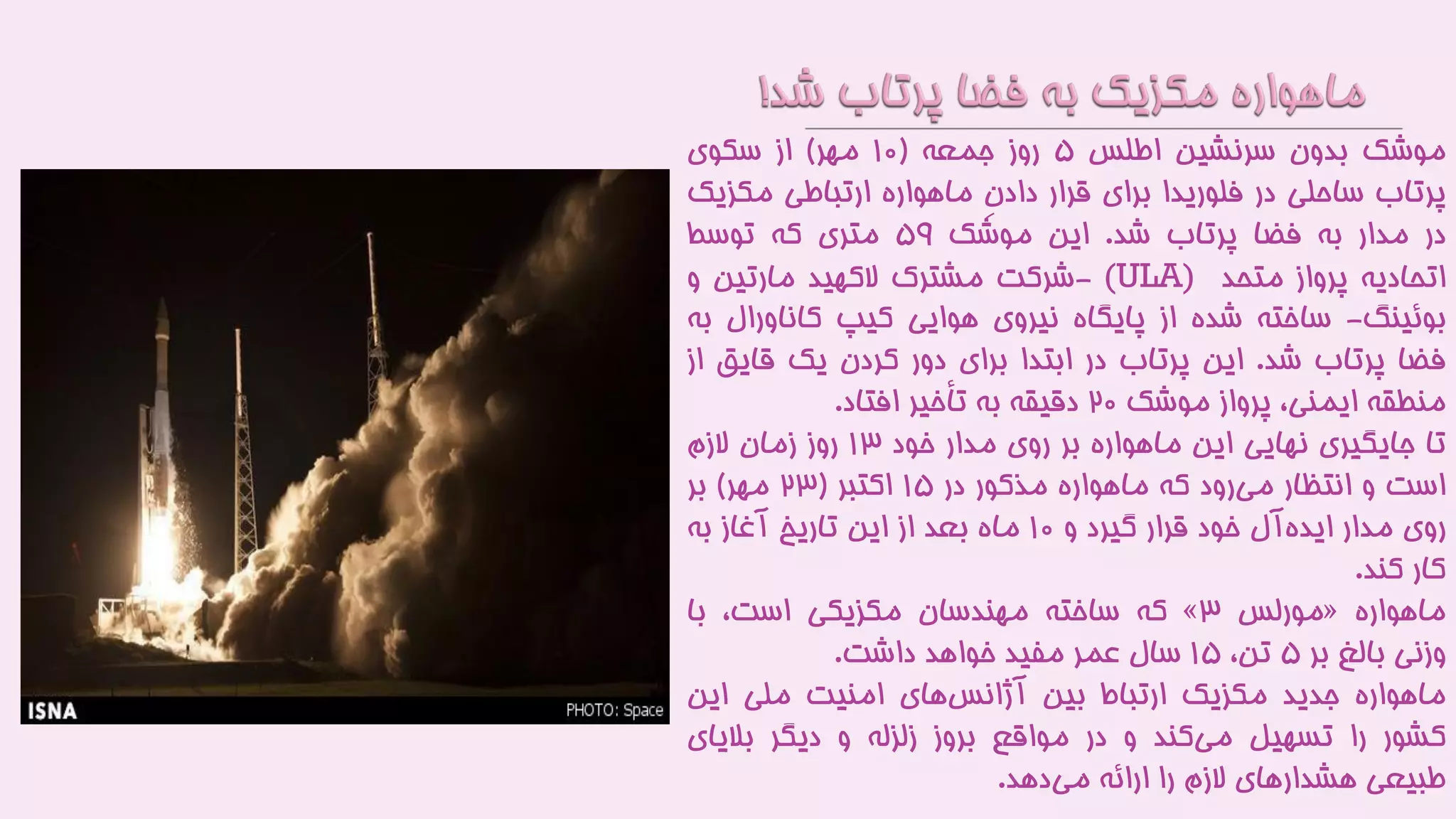 ‫موشک‬‫بدون‬‫سرنشین‬‫اطلس‬۵‫روز‬‫جمعه‬(1۰‫مهر‬)‫از‬‫سکوی‬
‫پرتاب‬‫ساحلی‬‫در‬‫فلوریدا‬‫برای‬‫قرار‬ِ‫ن‬‫داد‬‫ماهواره‬‫ارتباطی‬‫مکز‬‫یک‬
‫در‬‫مدار‬‫به‬‫فضا‬‫پرتاب‬‫شد‬.‫این‬‫موشک‬۵9‫متری‬‫که‬‫توسط‬
‫اتحادیه‬‫پرواز‬‫متحد‬(ULA)-‫شرکت‬‫مشترک‬‫الکهید‬‫مارتین‬‫و‬
‫بوئینگ‬-‫ساخته‬‫شده‬‫از‬‫پایگاه‬‫نیروی‬‫هوایی‬‫کیپ‬‫کاناورال‬‫به‬
‫فضا‬‫پرتاب‬‫شد‬.‫این‬‫پرتاب‬‫در‬‫ابتدا‬‫برای‬‫دور‬‫کردن‬‫یک‬‫قای‬‫ق‬‫از‬
‫منطقه‬،‫ایمنی‬‫پرواز‬‫موشک‬۲۰‫دقیقه‬‫به‬‫تأخیر‬‫افتاد‬.
‫تا‬‫جایگیری‬‫نهایی‬‫این‬‫ماهواره‬‫بر‬‫روی‬‫مدار‬‫خود‬13‫روز‬‫زمان‬‫الزم‬
‫است‬‫و‬‫انتظار‬‫رود‬‫می‬‫که‬‫ماهواره‬‫مذکور‬‫در‬1۵‫اکتبر‬(۲3‫مهر‬)‫بر‬
‫روی‬‫مدار‬‫آل‬‫ایده‬‫خود‬‫قرار‬‫گیرد‬‫و‬1۰‫ماه‬‫بعد‬‫از‬‫این‬‫تاریخ‬‫آغاز‬‫به‬
‫کار‬‫کند‬.
‫ماهواره‬«‫مورلس‬3»‫که‬‫ساخته‬‫مهندسان‬‫مکزیکی‬،‫است‬‫با‬
‫وزنی‬‫بالغ‬‫بر‬۵،‫تن‬1۵‫سال‬‫عمر‬‫مفید‬‫خواهد‬‫داشت‬.
‫ماهواره‬‫جدید‬‫مکزیک‬‫ارتباط‬‫بین‬‫های‬‫آژانس‬‫امنیت‬‫ملی‬‫این‬
‫کشور‬‫را‬‫تسهیل‬‫کند‬‫می‬‫و‬‫در‬‫مواقع‬‫بروز‬‫زلزله‬‫و‬‫دیگر‬‫بالیای‬
‫طبیعی‬‫هشدارهای‬‫الزم‬‫را‬‫ارائه‬‫دهد‬‫می‬.
 