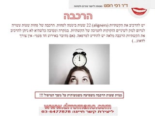 ‫הקשתיות‬ ‫את‬ ‫להרכיב‬ ‫יש‬(aligners)22‫לפחות‬ ‫ביממה‬ ‫שעות‬.‫עשויה‬ ‫שעות‬ ‫פחות‬ ‫של‬ ‫הרכבה‬
‫הקשתיות‬ ‫של‬ ‫לתמיכה‬ ‫הזקוקות‬ ‫לשיניים‬ ‫לנזק‬ ‫לגרום‬.‫להרכיב‬ ‫ניתן‬ ‫לא‬ ‫כלשהיא‬ ‫ומסיבה‬ ‫במקרה‬
‫למרפאה‬ ‫להודיע‬ ‫יש‬ ‫מלאה‬ ‫הרכבה‬ ‫הקשתיות‬ ‫את‬( .‫פעמי‬ ‫חד‬ ‫באירוע‬ ‫מדובר‬ ‫אם‬-‫צורך‬ ‫אין‬
‫לדאוג‬)...
‫הטיפול‬ ‫משך‬ ‫על‬ ‫משמעותית‬ ‫משפיעה‬ ‫הרכבה‬ ‫שעות‬ ‫כמות‬!!!
 