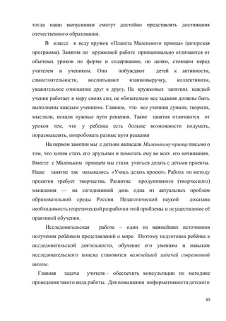 40
тогда наши выпускники смогут достойно представлять достижения
отечественного образования.
В классе я веду кружок «Планета Маленького принца» (авторская
программа). Занятия по кружковой работе принципиально отличаются от
обычных уроков по форме и содержанию, по целям, стоящим перед
учителем и учеником. Они побуждают детей к активности,
самостоятельности, воспитывают взаимовыручку, коллективизм,
уважительное отношение друг к другу. На кружковых занятиях каждый
ученик работает в меру своих сил, не обязательно все задания должны быть
выполнены каждым учеником. Главное, что все ученики думали, творили,
мыслили, искали нужные пути решения. Такие занятия отличаются от
уроков тем, что у ребенка есть больше возможности подумать,
поразмышлять, попробовать разные пути решения
На первом занятии мы с детьми написали Маленькому принцу письмо о
том, что хотим стать его друзьями и помогать ему во всех его начинаниях.
Вместе с Маленьким принцем мы стали учиться делать с детьми проекты.
Наше занятие так называлось «Учись делать проект». Работа по методу
проектов требует творчества. Развитие продуктивного (творческого)
мышления — на сегодняшний день одна из актуальных проблем
образовательной среды России. Педагогической наукой доказана
необходимостьтеоретическойразработкиэтойпроблемы и осуществление её
практикой обучения.
Исследовательская работа – один из важнейших источников
получения ребёнком представлений о мире. Поэтому подготовка ребёнка к
исследовательской деятельности, обучение его умениям и навыкам
исследовательского поиска становится важнейшей задачей современной
школы.
Главная задача учителя – обеспечить консультации по методике
проведения такого вида работы. Для повышения информативностидетского
 