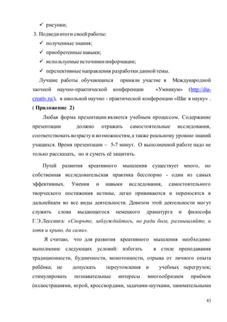 43
 рисунки;
3. Подведиитоги своейработы:
 полученные знания;
 приобретенныенавыки;
 используемыеисточникиинформации;
 перспективные направления разработкиданнойтемы.
Лучшие работы обучающихся приняли участие в Международной
заочной научно-практической конференции «Умникум» (http://dia-
creativ.ru/), в школьной научно - практической конференции «Шаг в науку» .
( Приложение 2)
Любая форма презентации является учебным процессом. Содержание
презентации должно отражать самостоятельные исследования,
соответствовать возрастуи возможностям,а также реальному уровню знаний
учащихся. Время презентации – 5-7 минут. О выполненной работе надо не
только рассказать, но и суметь её защитить.
Путей развития креативного мышления существует много, но
собственная исследовательская практика бесспорно - один из самых
эффективных. Умения и навыки исследования, самостоятельного
творческого постижения истины, легко прививаются и переносятся в
дальнейшем во все виды деятельности. Девизом этой деятельности могут
служить слова выдающегося немецкого драматурга и философа
Г.Э.Лессинга: «Спорьте, заблуждайтесь, но ради бога, размышляйте, и
хотя и криво, да сами».
Я считаю, что для развития креативного мышления необходимо
выполнение следующих условий: избегать в стиле преподавания
традиционности, будничности, монотонности, отрыва от личного опыта
ребёнка; не допускать переутомления и учебных перегрузок;
стимулировать познавательные интересы многообразием приёмов
(иллюстрациями, игрой, кроссвордами, задачами-шутками, занимательными
 