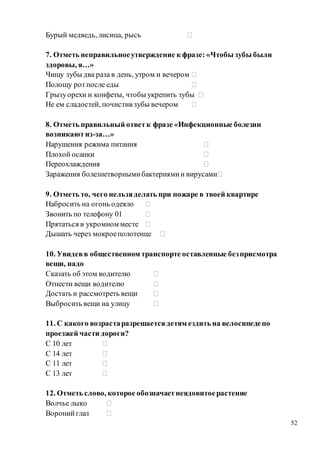 52
Бурый медведь, лисица, рысь ⁪
7. Отметь неправильноеутверждение к фразе: «Чтобы зубы были
здоровы, я…»
Чищу зубы два раза в день, утром и вечером ⁪
Полощу ротпосле еды ⁪
Грызуорехи и конфеты, чтобы укрепить зубы ⁪
Не ем сладостей, почистив зубы вечером ⁪
8. Отметь правильный ответк фразе «Инфекционные болезни
возникаютиз-за…»
Нарушения режима питания ⁪
Плохой осанки ⁪
Переохлаждения ⁪
Заражения болезнетворнымибактериямии вирусами⁪
9. Отметь то, чего нельзяделать при пожаре в твоей квартире
Набросить на огонь одеяло ⁪
Звонить по телефону 01 ⁪
Прятаться в укромном месте ⁪
Дышать через мокроеполотенце ⁪
10. Увидевв общественном транспорте оставленные безприсмотра
вещи, надо
Сказать об этом водителю ⁪
Отнести вещи водителю ⁪
Достать и рассмотреть вещи ⁪
Выбросить вещи на улицу ⁪
11. С какого возрастаразрешаетсядетям ездить на велосипедепо
проезжей части дороги?
С 10 лет ⁪
С 14 лет ⁪
С 11 лет ⁪
С 13 лет ⁪
12. Отметь слово, которое обозначаетнеядовитоерастение
Волчье лыко ⁪
Воронийглаз ⁪
 