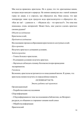 54
Мне всегда нравились кристаллы. Но я думал, что это драгоценные камни,
которыелюди находят в природе. На зимних каникулах мы с папой заливали
горку во дворе, и я спросил, как образуется лёд. Папа сказал, что при
температуре ниже нуля градусов вода кристаллизуется и образуется лёд.
«Как же так! – удивился я. – «Неужели лёд – это кристалл?». Эта тема мне
показалась очень интересной. Может быть, мне удастся сделать кристалл
своими руками?
Объект исследования
Кристаллы солей.
Предмет исследования
Исследование процессаобразования кристаллов из доступныхсолей.
Цель проекта
Получить кристалл в домашних условиях.
Задачи проекта
– Узнать больше о кристаллах.
– В домашних условиях получить кристалл.
– Научиться соблюдать технику безопасностиприпроведении
экспериментов.
Гипотеза
Возможно, кристаллы встречаются и в повседневнойжизни. Я думаю, что
кристаллы можно получить из определённых веществ.
ОСНОВНАЯ ЧАСТЬ
Этапы работы над проектом
Организационный
– Разработкаплана исследования
Сбор информации
– Сбор информациипо теме исследования в библиотеке, на Интернет-
ресурсах, из общения со старшими членами моей семьи
– Обработкаинформации
Практический
 