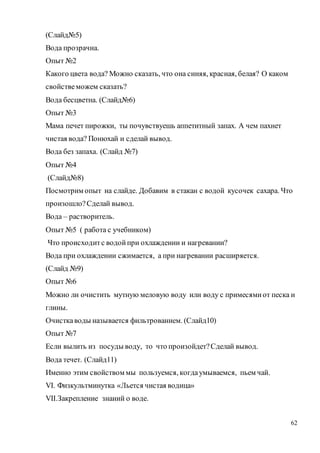 62
(Слайд№5)
Вода прозрачна.
Опыт №2
Какого цвета вода? Можно сказать, что она синяя, красная, белая? О каком
свойствеможем сказать?
Вода бесцветна. (Слайд№6)
Опыт №3
Мама печет пирожки, ты почувствуешь аппетитный запах. А чем пахнет
чистая вода? Понюхай и сделай вывод.
Вода без запаха. (Слайд №7)
Опыт №4
(Слайд№8)
Посмотрим опыт на слайде. Добавим в стакан с водой кусочек сахара. Что
произошло?Сделай вывод.
Вода – растворитель.
Опыт №5 ( работа с учебником)
Что происходитс водойпри охлаждении и нагревании?
Вода при охлаждении сжимается, а при нагревании расширяется.
(Слайд №9)
Опыт №6
Можно ли очистить мутную меловую воду или воду с примесямиот песка и
глины.
Очисткаводы называется фильтрованием. (Слайд10)
Опыт №7
Если вылить из посуды воду, то что произойдет?Сделай вывод.
Вода течет. (Слайд11)
Именно этим свойством мы пользуемся, когдаумываемся, пьем чай.
VI. Физкультминутка «Льется чистая водица»
VII.Закрепление знаний о воде.
 