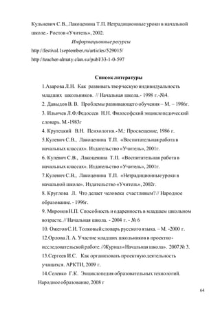 64
Кульневич С.В., Лакоценина Т.П. Нетрадиционные уроки в начальной
школе.- Ростов «Учитель», 2002.
Информационныересурсы
http://festival.1september.ru/articles/529015/
http://teacher-almaty.clan.su/publ/33-1-0-597
Список литературы
1.Азарова Л.Н. Как развивать творческуюиндивидуальность
младших школьников. // Начальная школа.- 1998 г.-№4.
2. Давыдов В. В. Проблемы развивающего обучения – М. – 1986г.
3. Ильичев Л.Ф.Федосеев Н.Н. Философскийэнциклопедический
словарь. М.-1983г
4. Крутецкий В.Н. Психология.-М.: Просвещение, 1986 г.
5.Кулевич С.В., Лакоценина Т.П. «Воспитательная работа в
начальных классах». Издательство «Учитель», 2001г.
6. Кулевич С.В., Лакоценина Т.П. «Воспитательная работав
начальных классах». Издательство «Учитель», 2001г.
7.Кулевич С.В., Лакоценина Т.П. «Нетрадиционныеурокив
начальной школе». Издательство «Учитель», 2002г.
8. Круглова Л. Что делает человека счастливым?// Народное
образование. - 1996г.
9. Миронов Н.П. Способность иодаренность в младшем школьном
возрасте. // Начальная школа. - 2004 г. - № 6
10. Ожегов С.И. Толковыйсловарь русскогоязыка. – М. -2000 г.
12.ОрловаЛ. А. Участие младших школьников в проектно-
исследовательскойработе.//Журнал«Начальная школа». 2007№ 3.
13.Сергеев И.С. Как организовать проектнуюдеятельность
учащихся. АРКТИ, 2009 г.
14.Селевко Г.К. Энциклопедия образовательныхтехнологий.
Народноеобразование, 2008 г
 