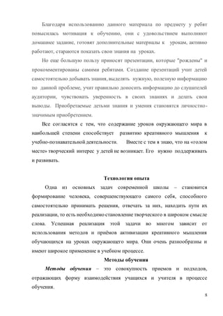 8
Благодаря использованию данного материала по предмету у ребят
повысилась мотивация к обучению, они с удовольствием выполняют
домашнее задание, готовят дополнительные материалы к урокам, активно
работают, стараются показать свои знания на уроках.
Но еще большую пользу приносят презентации, которые "рождены" и
прокомментированы самими ребятами. Создание презентаций учит детей
самостоятельно добывать знания, выделять нужную, полезную информацию
по данной проблеме, учит правильно доносить информацию до слушателей
аудитории, чувствовать уверенность в своих знаниях и делать свои
выводы. Приобретаемые детьми знания и умения становятся личностно-
значимым приобретением.
Все согласятся с тем, что содержание уроков окружающего мира в
наибольшей степени способствует развитию креативного мышления к
учебно-познавательнойдеятельности. Вместе с тем я знаю, что на «голом
месте» творческий интерес у детей не возникает. Его нужно поддерживать
и развивать.
Технология опыта
Одна из основных задач современной школы – становится
формирование человека, совершенствующего самого себя, способного
самостоятельно принимать решения, отвечать за них, находить пути их
реализации, то есть необходимо становление творческого в широком смысле
слова. Успешная реализация этой задачи во многом зависит от
использования методов и приёмов активизации креативного мышления
обучающихся на уроках окружающего мира. Они очень разнообразны и
имеют широкое применение в учебном процессе.
Методы обучения
Методы обучения – это совокупность приемов и подходов,
отражающих форму взаимодействия учащихся и учителя в процессе
обучения.
 