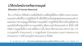 2.ใช้ประโยชน์จากทรัพยากรมนุษย์
(Direction of Human Resource)
คือ ภารกิจในการใช้พนักงานเพื่อให้พนักงานที่มีอยู่ได้มีโอกาสใช้ความสามารถของ
ตนเองอย่างเต็มที่ในการปฏิบัติหน้าที่ เพื่อให้ได้ประโยชน์สูงสุดต่อตนเองและองค์การ
ตลอดจนการควบคุมดูแลให้ทรัพยากรมนุษย์มีการปฏิบัติหน้าที่อย่างมีประสิทธิภาพ
และเต็มใจที่จะทุ่มเททั้งร่างกายและจิตใจ เพื่อความสาเร็จขององค์การ ทั้งนี้การใช้
ทรัพยากรมนุษย์ให้ทางานตามที่ต้องการนั้น ต้องอาศัยกระบวนการต่างๆ เช่น การ
บรรจุแต่งตั้ง (Placement), การปฐมนิเทศ (Orientation) และการทดลองงาน
(Probation) การสร้างแรงจูงใจ (Motivation) เป็นต้น
ที่มา : ผศ.ดร.พิชิต เทพวรรณ์. (2554). การจัดการทรัพยากรมนุษย์เชิงกลยุทธ์:แนวคิดและกลยุทธ์เพื่อความได้เปรียบทางการแข่งขัน. กรุงเทพฯ : ซีเอ็ดยูเคชั่น.. หน้า 27.
10
 