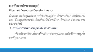 การพัฒนาทรัพยากรมนุษย์
(Human Resource Development)
เป็นการยกระดับคุณภาพของทรัพยากรมนุษย์ทางด้านการศึกษา การฝึกอบรม
และ ด้านสุขภาพอนามัย เพื่อเตรียมกาลังคนทั้งทางด้านปริมาณและคุณภาพ
มีแนวคิดดังนี้
1. การพัฒนาทรัพยากรมนุษย์ต้องมีการวางแผน
เพื่อเตรียมกาลังคนทั้งทางด้านปริมาณและคุณภาพ จะต้องมีการลงทุนทั้ง
ภาครัฐและเอกชน
12
 