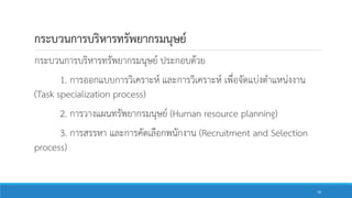 กระบวนการบริหารทรัพยากรมนุษย์
กระบวนการบริหารทรัพยากรมนุษย์ ประกอบด้วย
1. การออกแบบการวิเคราะห์ และการวิเคราะห์ เพื่อจัดแบ่งตาแหน่งงาน
(Task specialization process)
2. การวางแผนทรัพยากรมนุษย์ (Human resource planning)
3. การสรรหา และการคัดเลือกพนักงาน (Recruitment and Selection
process)
16
 