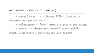 4. การปฐมนิเทศ และการประเมินผลการปฏิบัติงาน (Induction or
orientation and appraisal process)
5. การฝึกอบรม และการพัฒนา (Training and development process)
6. กระบวนการทางด้านสุขภาพ ความปลอดภัย และแรงงานสัมพันธ์
(Health, safety maintenance process and labor relation)
กระบวนการบริหารทรัพยากรมนุษย์ (ต่อ)
17
 