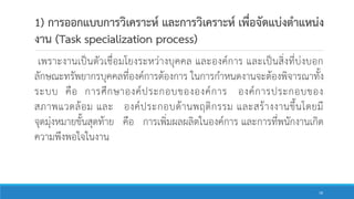 1) การออกแบบการวิเคราะห์ และการวิเคราะห์ เพื่อจัดแบ่งตาแหน่ง
งาน (Task specialization process)
เพราะงานเป็นตัวเชื่อมโยงระหว่างบุคคล และองค์การ และเป็นสิ่งที่บ่งบอก
ลักษณะทรัพยากรบุคคลที่องค์การต้องการ ในการกาหนดงานจะต้องพิจารณาทั้ง
ระบบ คือ การศึกษาองค์ประกอบขององค์การ องค์การประกอบของ
สภาพแวดล้อม และ องค์ประกอบด้านพฤติกรรม และสร้างงานขึ้นโดยมี
จุดมุ่งหมายขั้นสุดท้าย คือ การเพิ่มผลผลิตในองค์การ และการที่พนักงานเกิด
ความพึงพอใจในงาน
18
 
