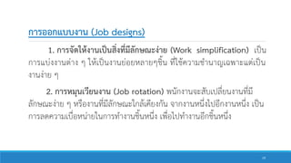 การออกแบบงาน (Job designs)
1. การจัดให้งานเป็นสิ่งที่มีลักษณะง่าย (Work simplification) เป็น
การแบ่งงานต่าง ๆ ให้เป็นงานย่อยหลายๆชิ้น ที่ใช้ความชานาญเฉพาะแต่เป็น
งานง่าย ๆ
2. การหมุนเวียนงาน (Job rotation) พนักงานจะสับเปลี่ยนงานที่มี
ลักษณะง่าย ๆ หรืองานที่มีลักษณะใกล้เคียงกัน จากงานหนึ่งไปอีกงานหนึ่ง เป็น
การลดความเบื่อหน่ายในการทางานชิ้นหนึ่ง เพื่อไปทางานอีกชิ้นหนึ่ง
19
 