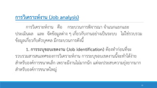 การวิเคราะห์งาน (Job analysis)
การวิเคราะห์งาน คือ กระบวนการพิจารณา จาแนกแยกแยะ
ประเมินผล และ จัดข้อมูลต่าง ๆ เกี่ยวกับงานอย่างเป็นระบบ ไม่ใช่รวบรวม
ข้อมูลเกี่ยวกับตัวบุคคล มีกระบวนการดังนี้
1. การระบุขอบเขตงาน (Job identification) ต้องทาก่อนที่จะ
รวบรวมสารสนเทศของการวิเคราะห์งาน การระบุขอบเขตงานนี้จะทาได้ง่าย
สาหรับองค์การขนาดเล็ก เพราะมีงานไม่มากนัก แต่จะประสบความยุ่งยากมาก
สาหรับองค์การขนาดใหญ่
21
 