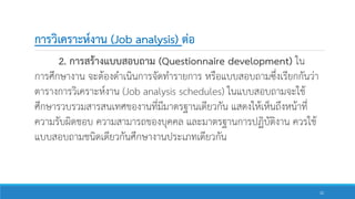 การวิเคราะห์งาน (Job analysis) ต่อ
2. การสร้างแบบสอบถาม (Questionnaire development) ใน
การศึกษางาน จะต้องดาเนินการจัดทารายการ หรือแบบสอบถามซึ่งเรียกกันว่า
ตารางการวิเคราะห์งาน (Job analysis schedules) ในแบบสอบถามจะใช้
ศึกษารวบรวมสารสนเทศของานที่มีมาตรฐานเดียวกัน แสดงให้เห็นถึงหน้าที่
ความรับผิดชอบ ความสามารถของบุคคล และมาตรฐานการปฏิบัติงาน ควรใช้
แบบสอบถามชนิดเดียวกันศึกษางานประเภทเดียวกัน
22
 