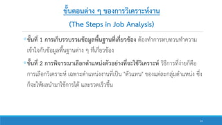 ขั้นตอนต่าง ๆ ของการวิเคราะห์งาน
(The Steps in Job Analysis)
◦ขั้นที่ 1 การเก็บรวบรวมข้อมูลพื้นฐานที่เกี่ยวข้อง ต้องทาการทบทวนทาความ
เข้าใจกับข้อมูลพื้นฐานต่าง ๆ ที่เกี่ยวข้อง
◦ขั้นที่ 2 การพิจารณาเลือกตาแหน่งตัวอย่างที่จะใช้วิเคราะห์ วิธีการที่ง่ายก็คือ
การเลือกวิเคราะห์ เฉพาะตาแหน่งงานที่เป็น "ตัวแทน" ของแต่ละกลุ่มตาแหน่ง ซึ่ง
ก็จะให้ผลนามาใช้การได้ และรวดเร็วขึ้น
24
 