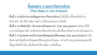 ขั้นตอนต่าง ๆ ของการวิเคราะห์งาน
(The Steps in Job Analysis)
◦ขั้นที่ 3 การเก็บรวบรวมข้อมูลจากการวิเคราะห์งาน ในขั้นนี้การใช้เทคนิคในการ
วิเคราะห์ เช่น วิธีการสัมภาษณ์ การใช้แบบสอบถาม เป็นต้น
◦ขั้นที่ 4 การจัดทาเป็น "คาบรรยายลักษณะงาน" (Job description) หลังจากที่ได้
รวบรวมข้อมูลมาแล้ว จะต้องนามาจัดระเบียบเรียบเรียงขึ้นมาเป็นคาบรรยายลักษณะงาน
◦ขั้นที่ 5 การแปลงความเป็นรายละเอียดคุณสมบัติของคุณ (Job specification) เป็น
ข้อความสาคัญที่บอกถึงคุณสมบัติของบุคคล ลักษณะ ความชานาญ ตลอดจนคุณสมบัติ
พื้นฐานอื่นที่จาเป็น เพื่อที่จะทาให้งานนั้น ๆ เสร็จสิ้นลง
25
 