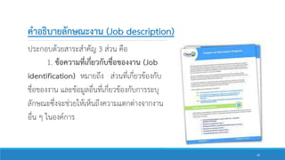 คาอธิบายลักษณะงาน (Job description)
ประกอบด้วยสาระสาคัญ 3 ส่วน คือ
1. ข้อความที่เกี่ยวกับชื่อของงาน (Job
identification) หมายถึง ส่วนที่เกี่ยวข้องกับ
ชื่อของงาน และข้อมูลอื่นที่เกี่ยวข้องกับการระบุ
ลักษณะซึ่งจะช่วยให้เห็นถึงความแตกต่างจากงาน
อื่น ๆ ในองค์การ
26
 