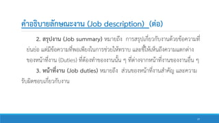 คาอธิบายลักษณะงาน (Job description) (ต่อ)
2. สรุปงาน (Job summary) หมายถึง การสรุปเกี่ยวกับงานด้วยข้อความที่
ย่นย่อ แต่มีข้อความที่พอเพียงในการช่วยให้ทราบ และชี้ให้เห็นถึงความแตกต่าง
ของหน้าที่งาน (Duties) ที่ต้องทาของงานนั้น ๆ ที่ต่างจากหน้าที่งานของงานอื่น ๆ
3. หน้าที่งาน (Job duties) หมายถึง ส่วนของหน้าที่งานสาคัญ และความ
รับผิดชอบเกี่ยวกับงาน
27
 