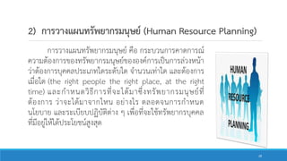 2) การวางแผนทรัพยากรมนุษย์ (Human Resource Planning)
การวางแผนทรัพยากรมนุษย์ คือ กระบวนการคาดการณ์
ความต้องการของทรัพยากรมนุษย์ขององค์การเป็นการล่วงหน้า
ว่าต้องการบุคคลประเภทใดระดับใด จานวนเท่าใด และต้องการ
เมื่อใด (the right people the right place, at the right
time) และกาหนดวิธีการที่จะได้มาซึ่งทรัพยากรมนุษย์ที่
ต้องการ ว่าจะได้มาจากไหน อย่างไร ตลอดจนการกาหนด
นโยบาย และระเบียบปฏิบัติต่าง ๆ เพื่อที่จะใช้ทรัพยากรบุคคล
ที่มีอยู่ให้ได้ประโยชน์สูงสุด
28
 