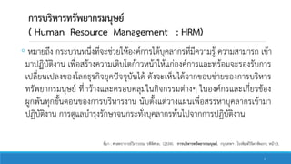 การบริหารทรัพยากรมนุษย์
( Human Resource Management : HRM)
◦ หมายถึง กระบวนหนึ่งที่จะช่วยให้องค์การได้บุคลากรที่มีความรู้ ความสามารถ เข้า
มาปฏิบัติงาน เพื่อสร้างความเติบโตก้าวหน้าให้แก่องค์การและพร้อมจะรองรับการ
เปลี่ยนเปลงของโลกธุรกิจยุคปัจจุบันได้ ดังจะเห็นได้จากขอบข่ายของการบริหาร
ทรัพยากรมนุษย์ ที่กว้างและครอบคลุมในกิจกรรมต่างๆ ในองค์กรและเกี่ยวข้อง
ผูกพันทุกขั้นตอนของการบริหารงาน นับตั้งแต่วางแผนเพื่อสรรหาบุคลากรเข้ามา
ปฏิบัติงาน การดูแลบารุงรักษาจนกระทั่งบุคลากรพ้นไปจากการปฏิบัติงาน
ที่มา : ศาสตราจารย์วิลาวรรณ รพีพิศาล. (2554). การบริหารทรัพยากรมนุษย์. กรุงเทพฯ : โรงพิมพ์วิจิตรหัตถกร. หน้า 3.
3
 