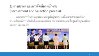 3) การสรรหา และการคัดเลือกพนักงาน
(Recruitment and Selection process)
- กระบวนการในการแสวงหา และจูงใจผู้สมัครงานที่มีความสามารถเข้ามา
ทางานในองค์การ เริ่มต้นตั้งแต่การแสวงหา คนเข้าทางาน และสิ้นสุดเมื่อบุคคลได้มา
สมัครงานในองค์การ
33
 