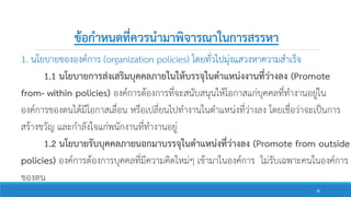ข้อกาหนดที่ควรนามาพิจารณาในการสรรหา
1. นโยบายขององค์การ (organization policies) โดยทั่วไปมุ่งแสวงหาความสาเร็จ
1.1 นโยบายการส่งเสริมบุคคลภายในให้บรรจุในตาแหน่งงานที่ว่างลง (Promote
from- within policies) องค์การต้องการที่จะสนับสนุนให้โอกาสแก่บุคคลที่ทางานอยู่ใน
องค์การของตนได้มีโอกาสเลื่อน หรือเปลี่ยนไปทางานในตาแหน่งที่ว่างลง โดยเชื่อว่าจะเป็นการ
สร้างขวัญ และกาลังใจแก่พนักงานที่ทางานอยู่
1.2 นโยบายรับบุคคลภายนอกมาบรรจุในตาแหน่งที่ว่างลง (Promote from outside
policies) องค์การต้องการบุคคลที่มีความคิดใหม่ๆ เข้ามาในองค์การ ไม่รับเฉพาะคนในองค์การ
ของตน
36
 