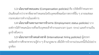 1.3 นโยบายค่าตอบแทน (Compensation policies) คือ บริษัทที่กาหนดราคา
เงินเดือนต่ากว่าราคาที่ตลาดกาหนดจะไดรับบุคคลที่หมดโอกาสจากที่อื่น ๆ อาจจะส่งผล
กระทบต่อการทางานในองค์การ
1.4 นโยบายด้านสถานภาพการจ้างงาน (Employment status policies) บาง
องค์การได้กาหนดนโยบายที่จะรับบุคคลเข้าทางานนอกเวลา (part- time) และทางานเป็น
ลูกจ้างชั่วคราว
1.5 นโยบายการจ้างคนต่างชาติ (International hiring policies) ผู้สรรหา
จะต้องทาการศึกษาหาความรู้ต่าง ๆ ด้านกฎหมาย เพื่อให้การจ้างงานประเภทนี้เป็นไปอย่าง
ถูกต้อง
37
 