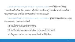 2.แผนด้านทรัพยากรมนุษย์ (Human resources plans) จะทาให้ผู้สรรหาได้รับรู้
รายละเอียดเกี่ยวกับพนักงาน และการเลื่อนขั้นของพนักงาน รู้ว่างานที่กาหนดในแผนนั้นควร
หาบุคคลจากแหล่งภายในองค์การเอง หรือจากแหล่งภายนอก
3. สภาพแวดล้อมทั่ว ๆ ไป (Environments conditions) ผู้สรรหาควรได้มีการตรวจสอบ
กับมาตรการ 3 ประการ ดังต่อไปนี้
3.1 ดัชนีชี้นาทางเศรษฐกิจที่ภาครัฐบาล
3.2 ข้อเปรียบเทียบระหว่างการดาเนินการจริง และที่คาดการณ์ไว้
3.3 ข้อมูลจากการประกาศการหางานทาในหน้าหนังสือพิมพ์
38
 