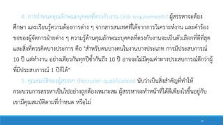 4. การกาหนดคุณลักษณะบุคคลที่ตรงกับงาน (Job requirements) ผู้สรรหาจะต้อง
ศึกษา และเรียนรู้ความต้องการต่าง ๆ จากสารสนเทศที่ได้จากการวิเคราะห์งาน และคาร้อง
ขอของผู้จัดการฝ่ายต่าง ๆ ความรู้ด้านคุณลักษณะบุคคลที่ตรงกับงานจะเป็นตัวเลือกที่ดีที่สุด
และสิ่งที่ควรคิดบางประการ คือ "สาหรับคนบางคนในงานบางประเภท การมีประสบการณ์
10 ปี แต่ทางาน อย่างเดียวกันทุกปีซ้ากันถึง 10 ปี อาจจะไม่มีคุณค่าทางประสบการณ์ดีกว่าผู้
ที่มีประสบการณ์ 1 ปีก็ได้“
5. คุณสมบัติของผู้สรรหา (Recruiter qualification) นับว่าเป็นสิ่งสาคัญที่ทาให้
กระบวนการสรรหาเป็นไปอย่างถูกต้องเหมาะสม ผู้สรรหาจะทาหน้าที่ได้ดีเพียงไรขึ้นอยู่กับ
เขามีคุณสมบัติตามที่กาหนด หรือไม่
39
 