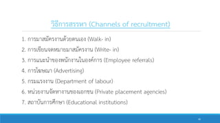 วิธีการสรรหา (Channels of recruitment)
1. การมาสมัครงานด้วยตนเอง (Walk- in)
2. การเขียนจดหมายมาสมัครงาน (Write- in)
3. การแนะนาของพนักงานในองค์การ (Employee referrals)
4. การโฆษณา (Advertising)
5. กรมแรงงาน (Department of labour)
6. หน่วยงานจัดหางานของเอกชน (Private placement agencies)
7. สถาบันการศึกษา (Educational institutions)
40
 