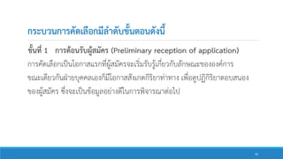 กระบวนการคัดเลือกมีลาดับขั้นตอนดังนี้
ขั้นที่ 1 การต้อนรับผู้สมัคร (Preliminary reception of application)
การคัดเลือกเป็นโอกาสแรกที่ผู้สมัครจะเริ่มรับรู้เกี่ยวกับลักษณะขององค์การ
ขณะเดียวกันฝ่ายบุคคลเองก็มีโอกาสสังเกตกิริยาท่าทาง เพื่อดูปฏิกิริยาตอบสนอง
ของผู้สมัคร ซึ่งจะเป็นข้อมูลอย่างดีในการพิจารณาต่อไป
42
 